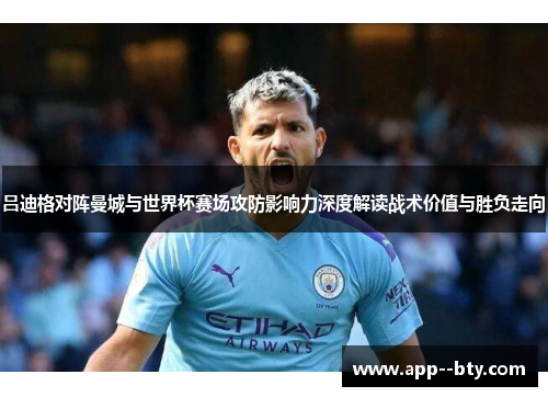 吕迪格对阵曼城与世界杯赛场攻防影响力深度解读战术价值与胜负走向 吕迪格对阵曼城与世界杯赛场攻防影响力深度解读战术价值与胜负走向