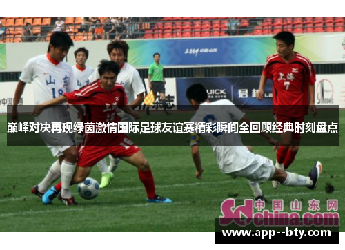 巅峰对决再现绿茵激情国际足球友谊赛精彩瞬间全回顾经典时刻盘点