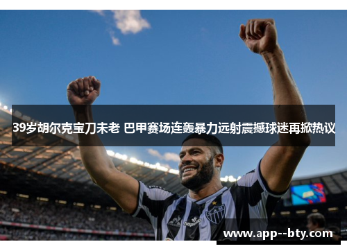 39岁胡尔克宝刀未老 巴甲赛场连轰暴力远射震撼球迷再掀热议