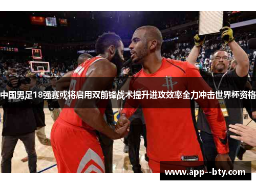 中国男足18强赛或将启用双前锋战术提升进攻效率全力冲击世界杯资格