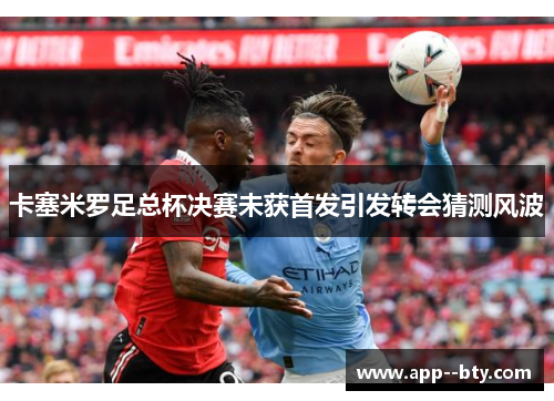 卡塞米罗足总杯决赛未获首发引发转会猜测风波
