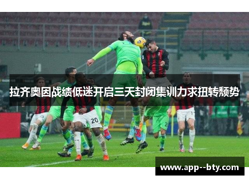 拉齐奥因战绩低迷开启三天封闭集训力求扭转颓势