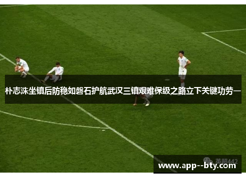 朴志洙坐镇后防稳如磐石护航武汉三镇艰难保级之路立下关键功劳一