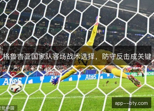 格鲁吉亚国家队客场战术选择，防守反击成关键